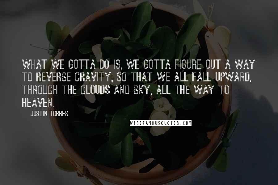 Justin Torres Quotes: What we gotta do is, we gotta figure out a way to reverse gravity, so that we all fall upward, through the clouds and sky, all the way to Heaven.