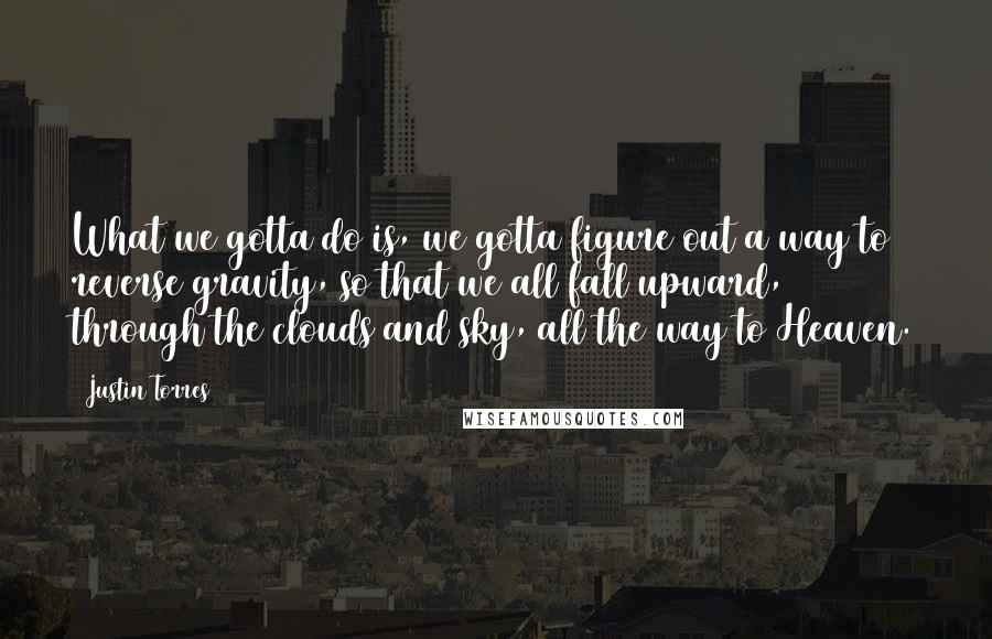 Justin Torres Quotes: What we gotta do is, we gotta figure out a way to reverse gravity, so that we all fall upward, through the clouds and sky, all the way to Heaven.