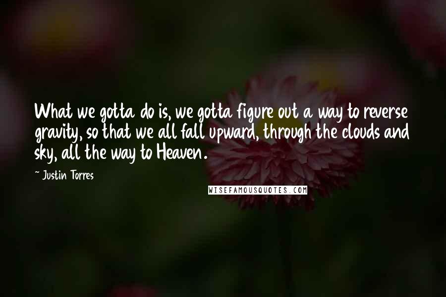 Justin Torres Quotes: What we gotta do is, we gotta figure out a way to reverse gravity, so that we all fall upward, through the clouds and sky, all the way to Heaven.