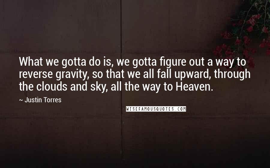 Justin Torres Quotes: What we gotta do is, we gotta figure out a way to reverse gravity, so that we all fall upward, through the clouds and sky, all the way to Heaven.