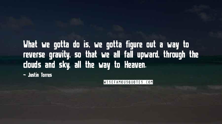 Justin Torres Quotes: What we gotta do is, we gotta figure out a way to reverse gravity, so that we all fall upward, through the clouds and sky, all the way to Heaven.