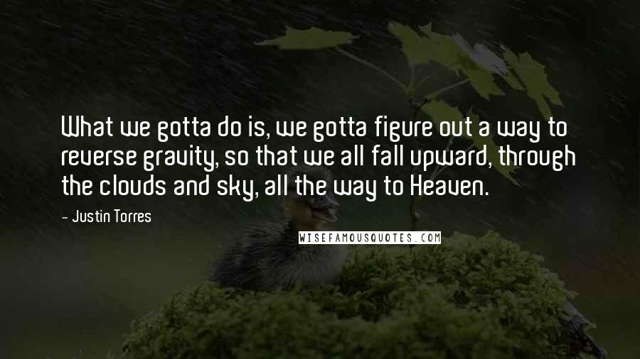 Justin Torres Quotes: What we gotta do is, we gotta figure out a way to reverse gravity, so that we all fall upward, through the clouds and sky, all the way to Heaven.