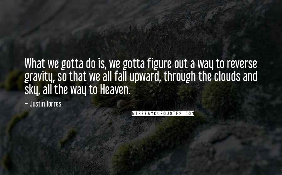 Justin Torres Quotes: What we gotta do is, we gotta figure out a way to reverse gravity, so that we all fall upward, through the clouds and sky, all the way to Heaven.