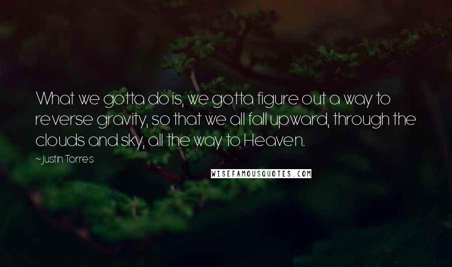 Justin Torres Quotes: What we gotta do is, we gotta figure out a way to reverse gravity, so that we all fall upward, through the clouds and sky, all the way to Heaven.