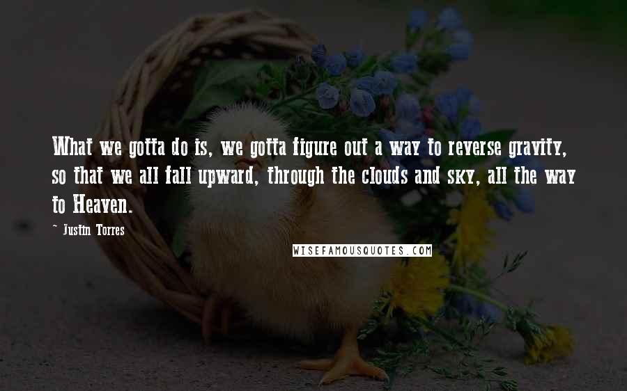 Justin Torres Quotes: What we gotta do is, we gotta figure out a way to reverse gravity, so that we all fall upward, through the clouds and sky, all the way to Heaven.