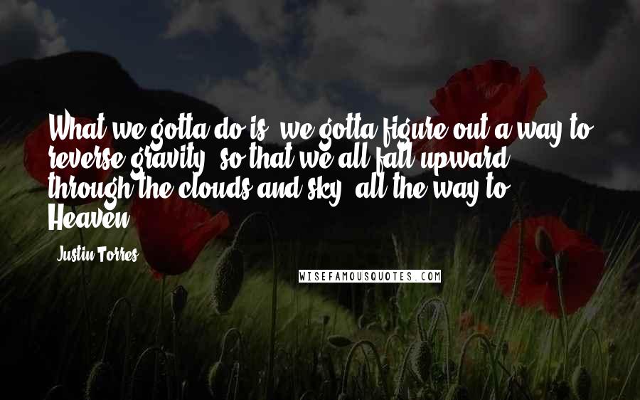 Justin Torres Quotes: What we gotta do is, we gotta figure out a way to reverse gravity, so that we all fall upward, through the clouds and sky, all the way to Heaven.