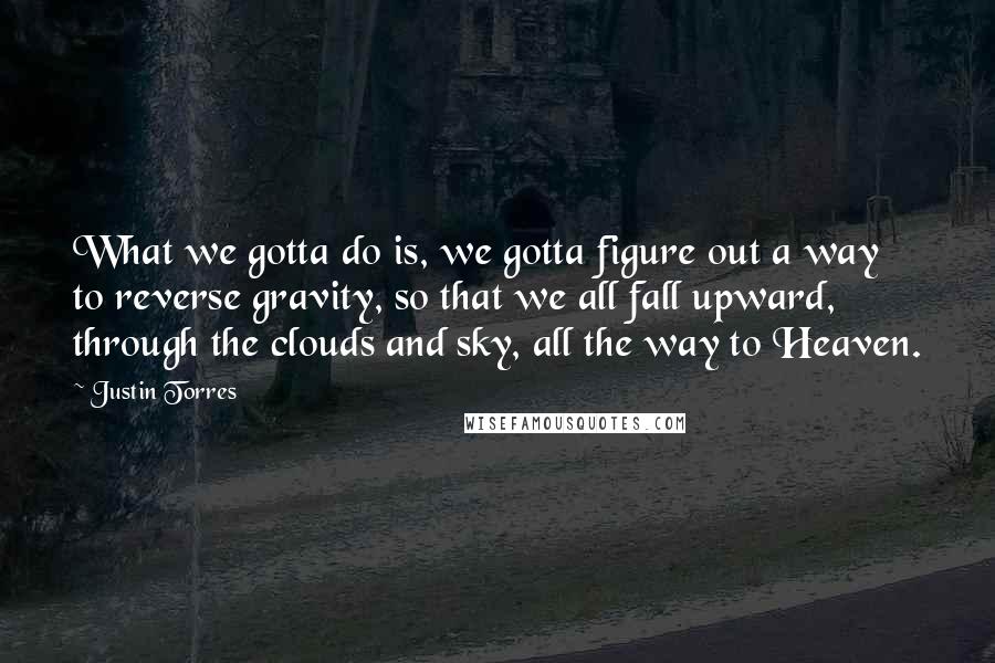 Justin Torres Quotes: What we gotta do is, we gotta figure out a way to reverse gravity, so that we all fall upward, through the clouds and sky, all the way to Heaven.
