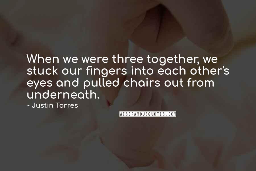 Justin Torres Quotes: When we were three together, we stuck our fingers into each other's eyes and pulled chairs out from underneath.