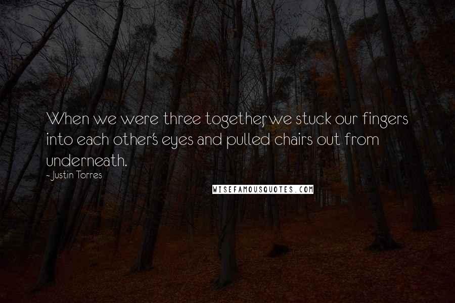 Justin Torres Quotes: When we were three together, we stuck our fingers into each other's eyes and pulled chairs out from underneath.