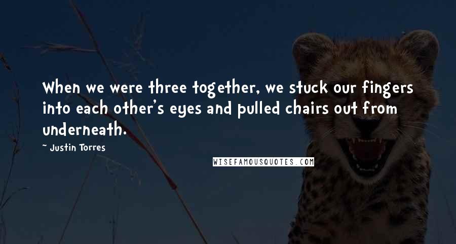 Justin Torres Quotes: When we were three together, we stuck our fingers into each other's eyes and pulled chairs out from underneath.