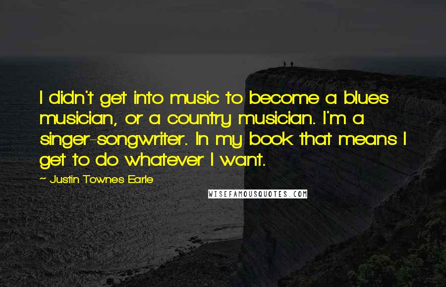 Justin Townes Earle Quotes: I didn't get into music to become a blues musician, or a country musician. I'm a singer-songwriter. In my book that means I get to do whatever I want.