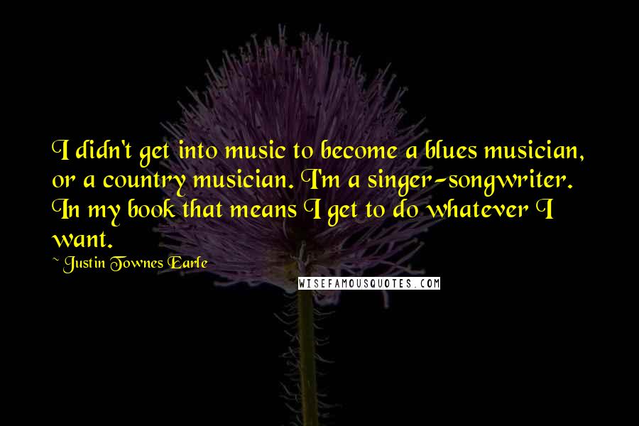 Justin Townes Earle Quotes: I didn't get into music to become a blues musician, or a country musician. I'm a singer-songwriter. In my book that means I get to do whatever I want.