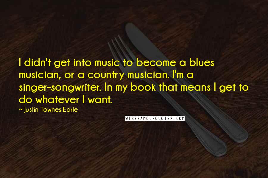 Justin Townes Earle Quotes: I didn't get into music to become a blues musician, or a country musician. I'm a singer-songwriter. In my book that means I get to do whatever I want.