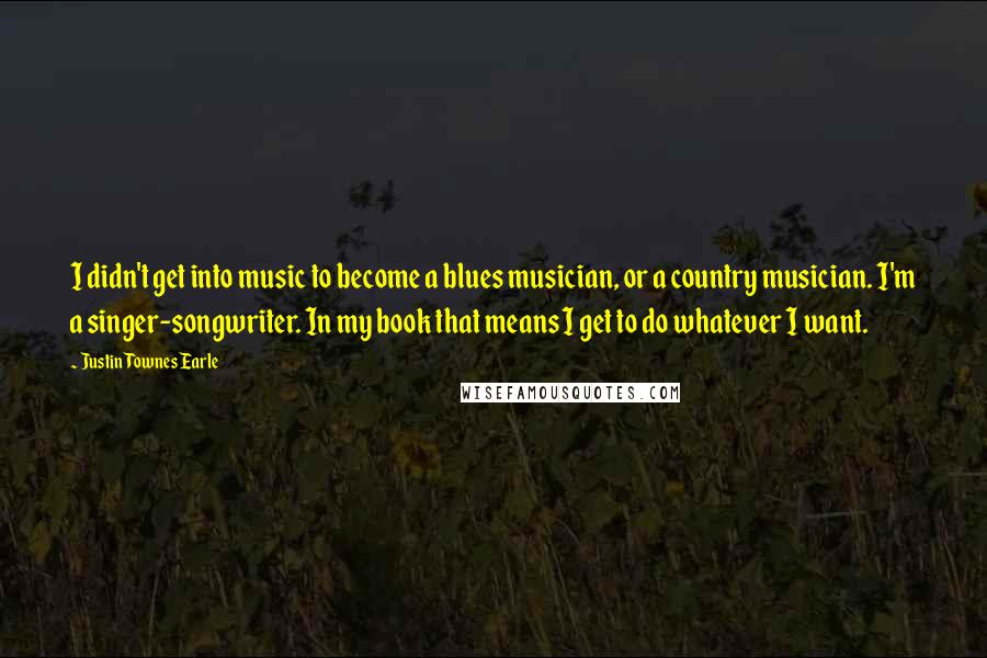 Justin Townes Earle Quotes: I didn't get into music to become a blues musician, or a country musician. I'm a singer-songwriter. In my book that means I get to do whatever I want.