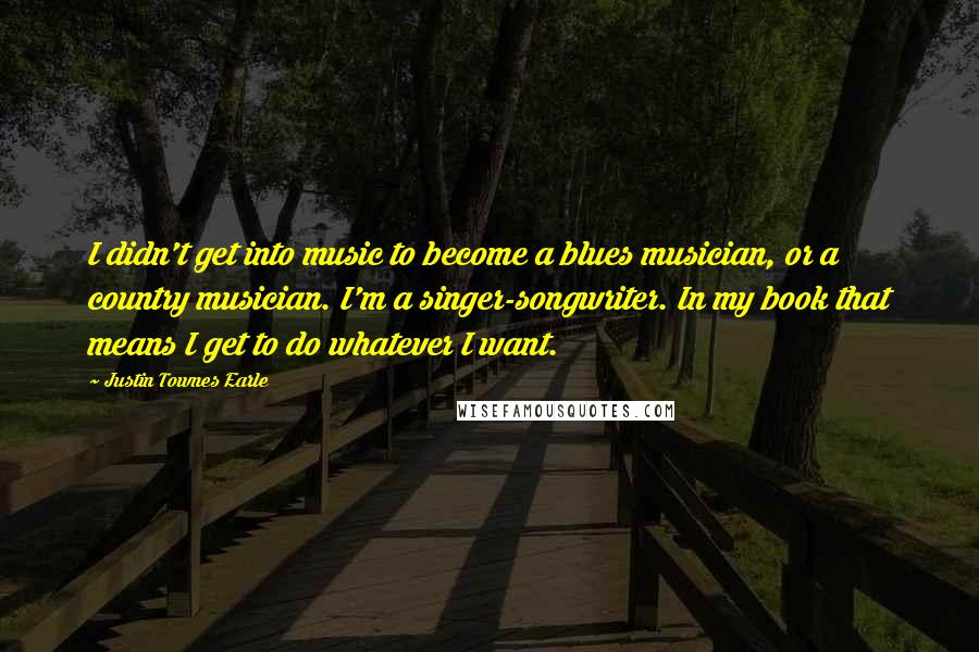 Justin Townes Earle Quotes: I didn't get into music to become a blues musician, or a country musician. I'm a singer-songwriter. In my book that means I get to do whatever I want.