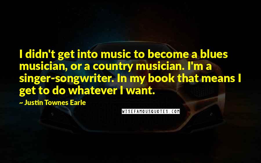 Justin Townes Earle Quotes: I didn't get into music to become a blues musician, or a country musician. I'm a singer-songwriter. In my book that means I get to do whatever I want.
