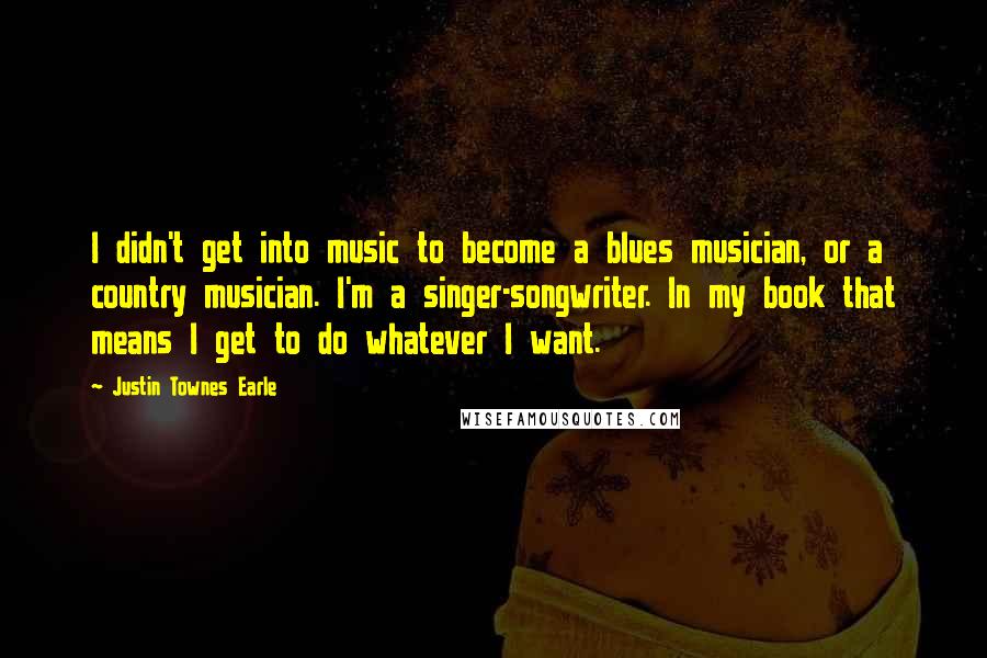 Justin Townes Earle Quotes: I didn't get into music to become a blues musician, or a country musician. I'm a singer-songwriter. In my book that means I get to do whatever I want.