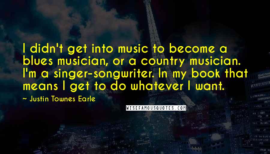 Justin Townes Earle Quotes: I didn't get into music to become a blues musician, or a country musician. I'm a singer-songwriter. In my book that means I get to do whatever I want.