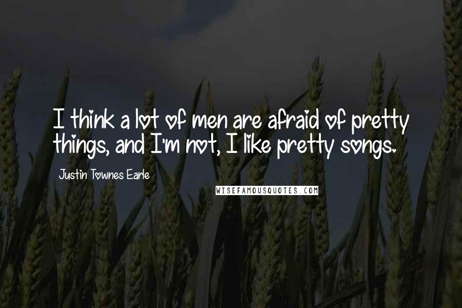 Justin Townes Earle Quotes: I think a lot of men are afraid of pretty things, and I'm not, I like pretty songs.