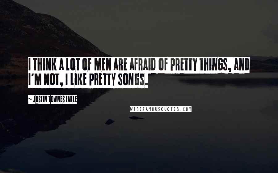 Justin Townes Earle Quotes: I think a lot of men are afraid of pretty things, and I'm not, I like pretty songs.