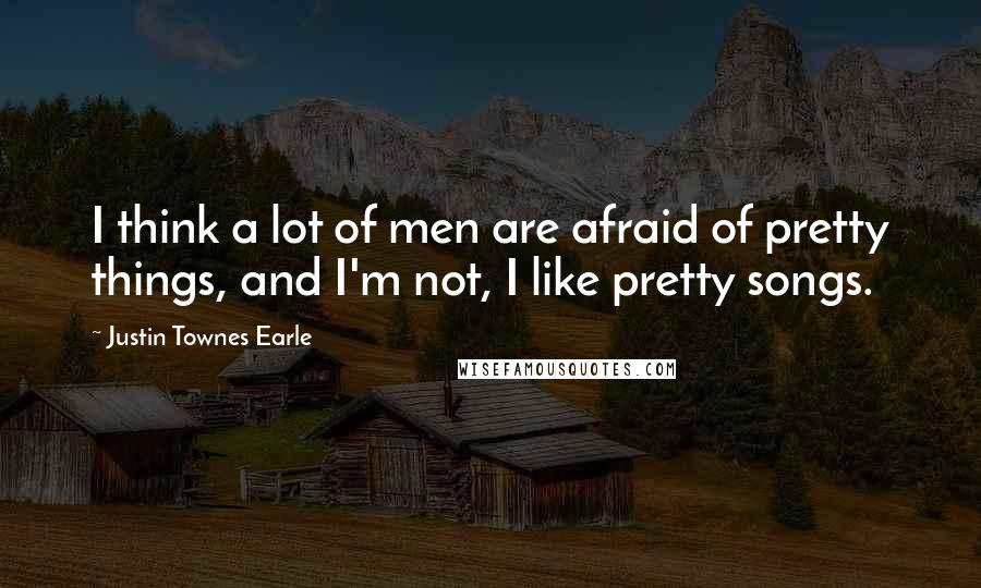 Justin Townes Earle Quotes: I think a lot of men are afraid of pretty things, and I'm not, I like pretty songs.