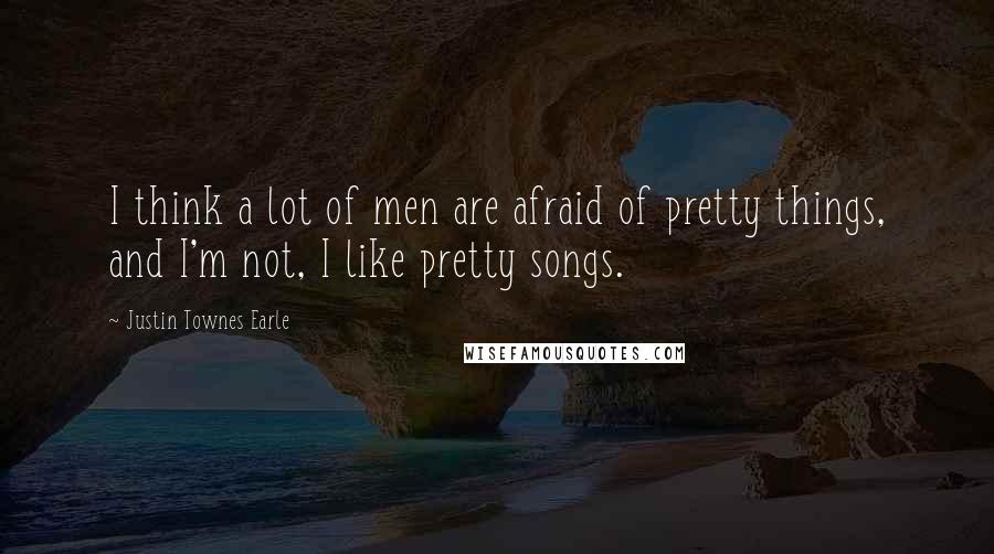 Justin Townes Earle Quotes: I think a lot of men are afraid of pretty things, and I'm not, I like pretty songs.