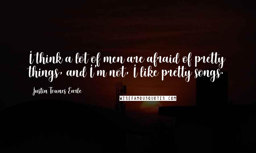 Justin Townes Earle Quotes: I think a lot of men are afraid of pretty things, and I'm not, I like pretty songs.