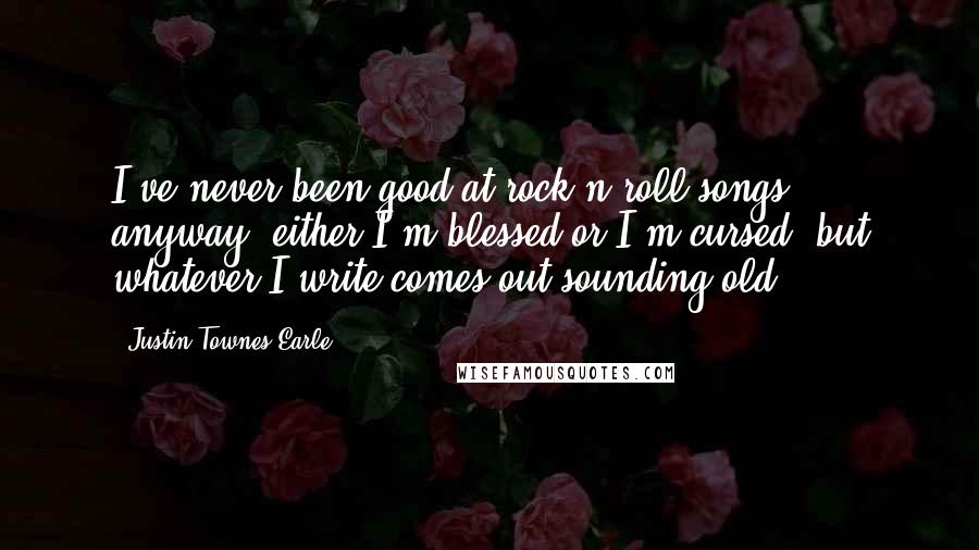 Justin Townes Earle Quotes: I've never been good at rock'n'roll songs, anyway; either I'm blessed or I'm cursed, but whatever I write comes out sounding old.