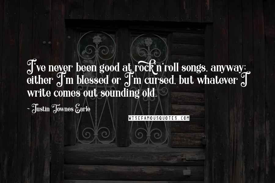 Justin Townes Earle Quotes: I've never been good at rock'n'roll songs, anyway; either I'm blessed or I'm cursed, but whatever I write comes out sounding old.
