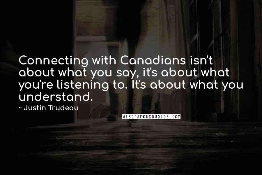 Justin Trudeau Quotes: Connecting with Canadians isn't about what you say, it's about what you're listening to. It's about what you understand.