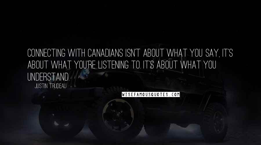 Justin Trudeau Quotes: Connecting with Canadians isn't about what you say, it's about what you're listening to. It's about what you understand.