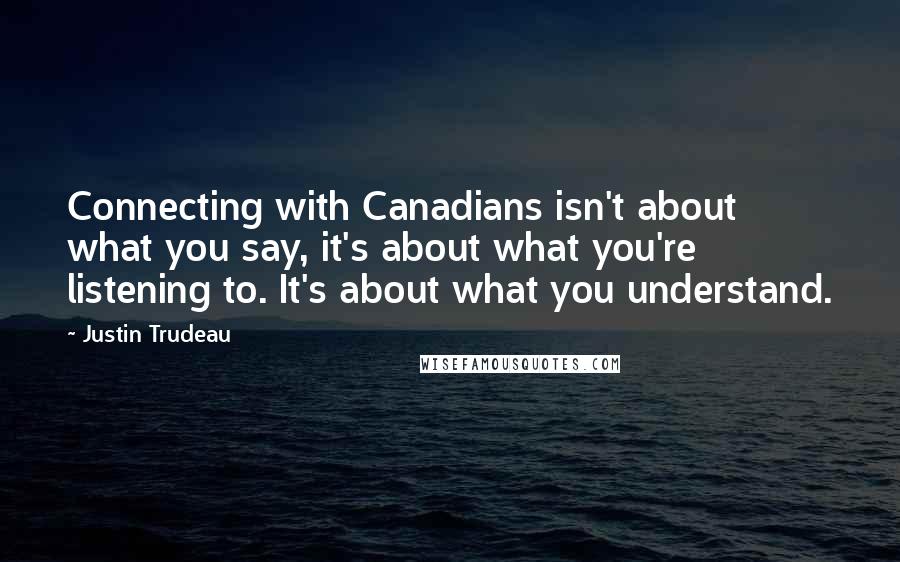 Justin Trudeau Quotes: Connecting with Canadians isn't about what you say, it's about what you're listening to. It's about what you understand.