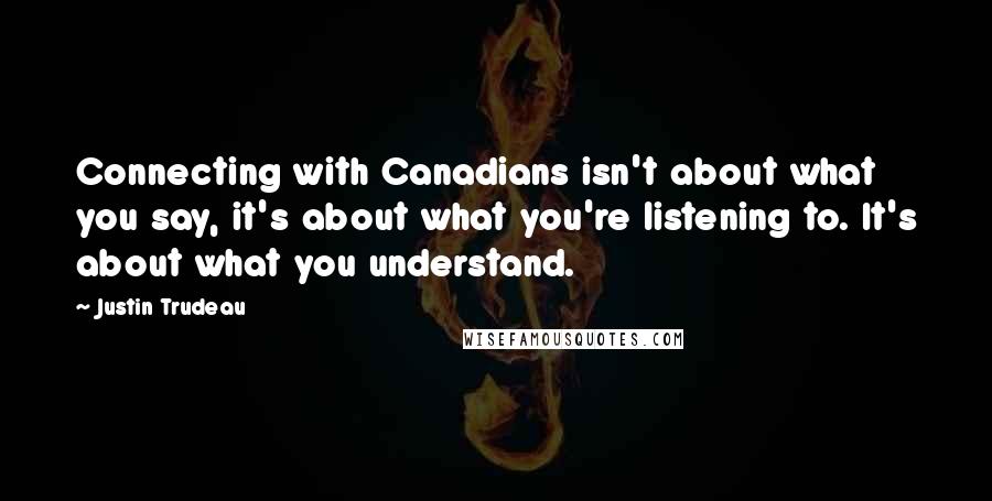 Justin Trudeau Quotes: Connecting with Canadians isn't about what you say, it's about what you're listening to. It's about what you understand.