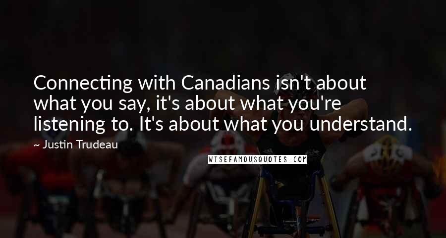 Justin Trudeau Quotes: Connecting with Canadians isn't about what you say, it's about what you're listening to. It's about what you understand.