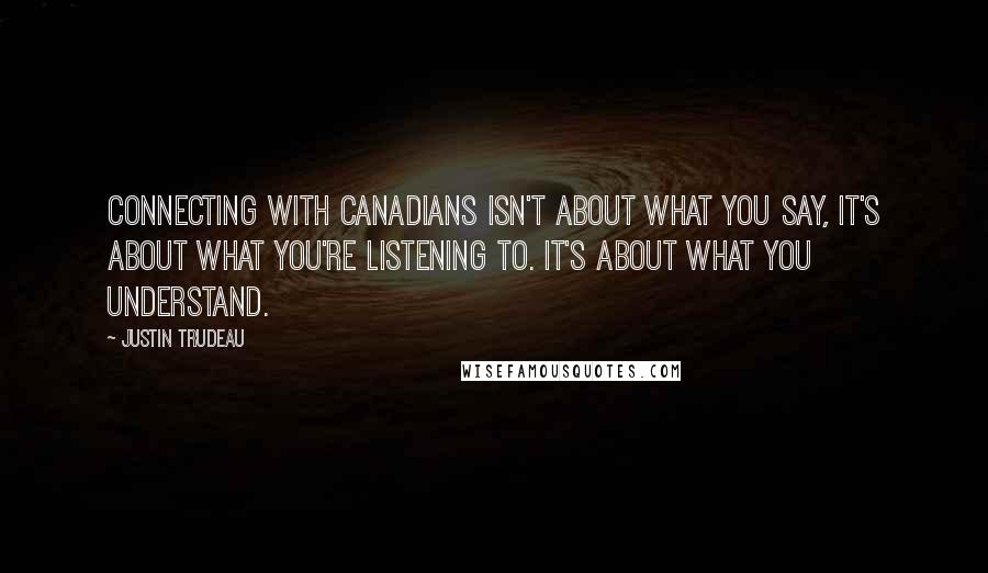 Justin Trudeau Quotes: Connecting with Canadians isn't about what you say, it's about what you're listening to. It's about what you understand.