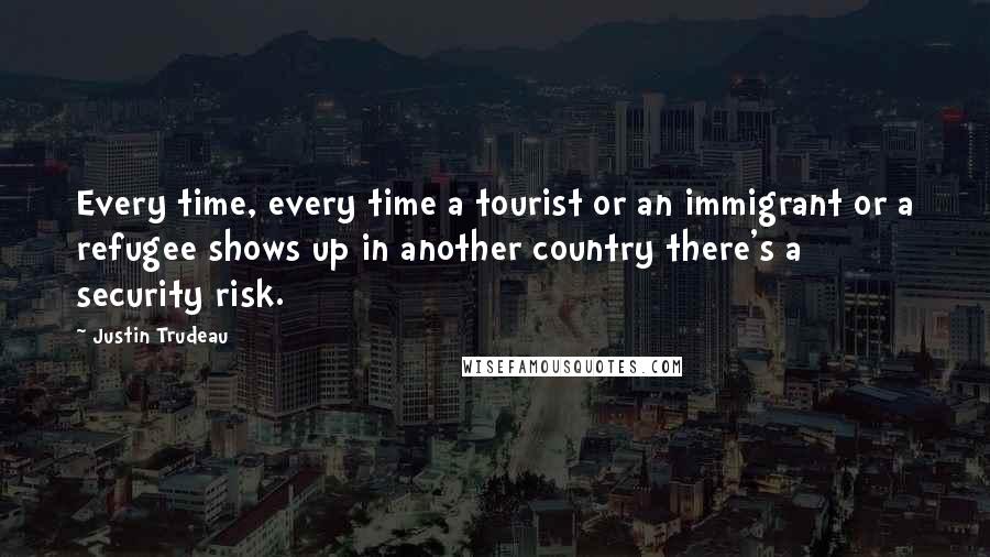 Justin Trudeau Quotes: Every time, every time a tourist or an immigrant or a refugee shows up in another country there's a security risk.