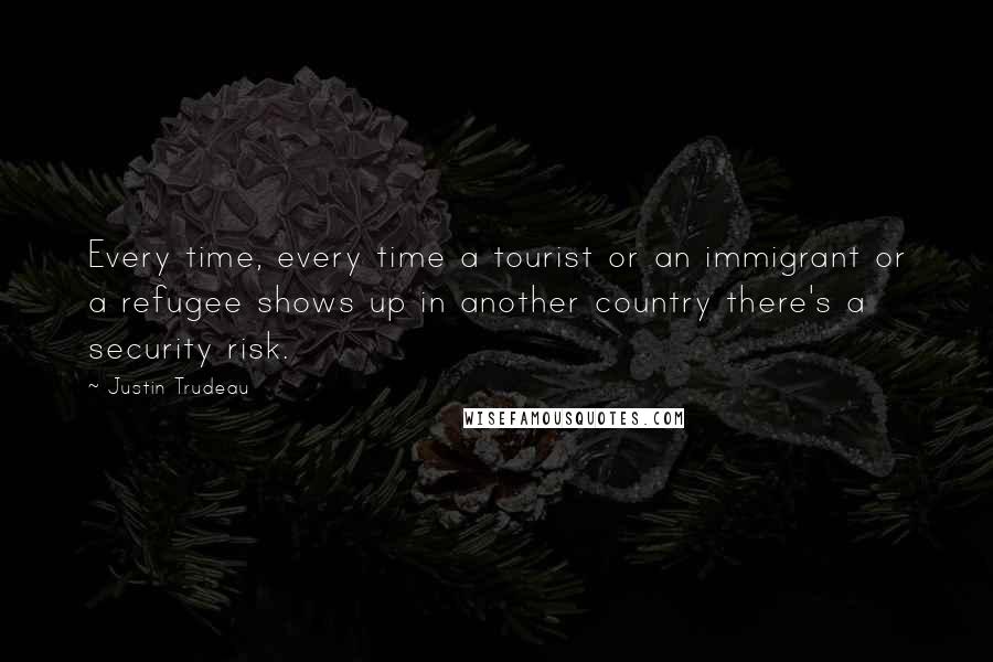 Justin Trudeau Quotes: Every time, every time a tourist or an immigrant or a refugee shows up in another country there's a security risk.