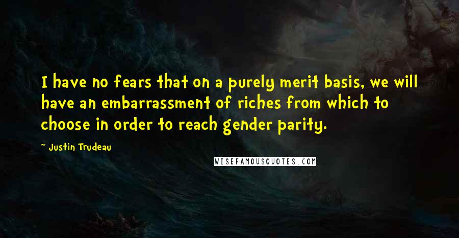 Justin Trudeau Quotes: I have no fears that on a purely merit basis, we will have an embarrassment of riches from which to choose in order to reach gender parity.