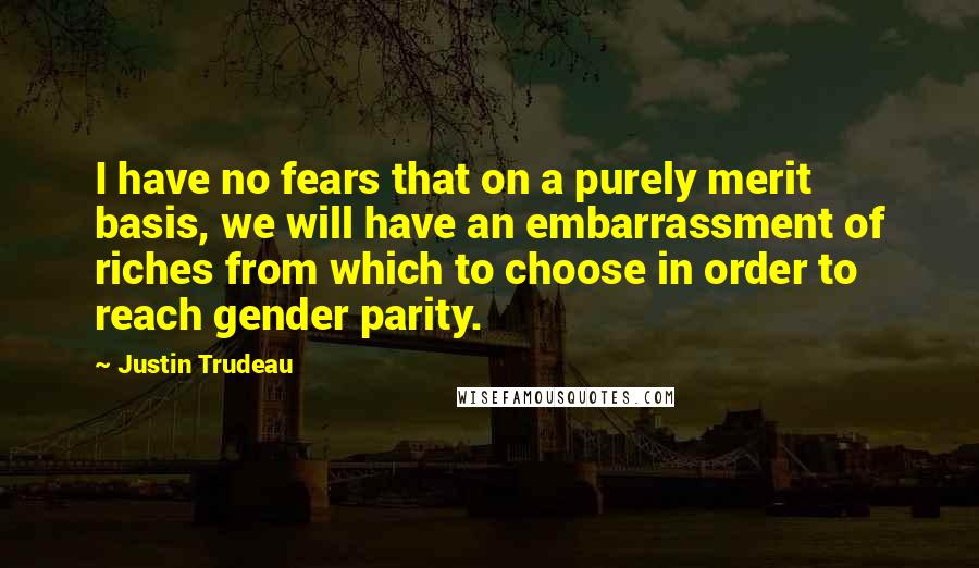 Justin Trudeau Quotes: I have no fears that on a purely merit basis, we will have an embarrassment of riches from which to choose in order to reach gender parity.