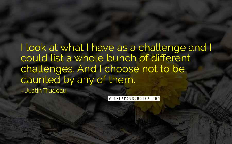 Justin Trudeau Quotes: I look at what I have as a challenge and I could list a whole bunch of different challenges. And I choose not to be daunted by any of them.