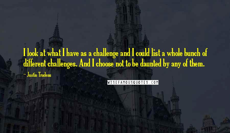 Justin Trudeau Quotes: I look at what I have as a challenge and I could list a whole bunch of different challenges. And I choose not to be daunted by any of them.