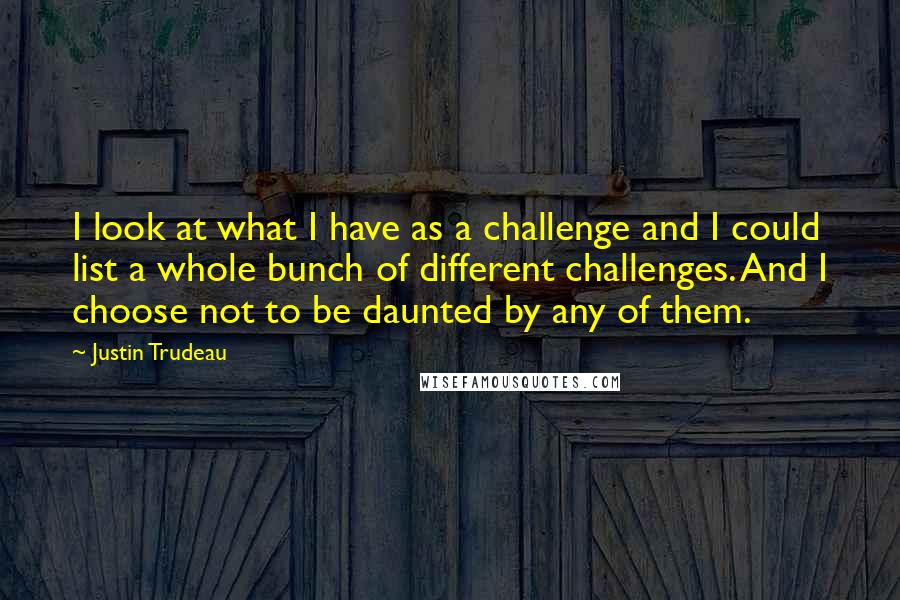 Justin Trudeau Quotes: I look at what I have as a challenge and I could list a whole bunch of different challenges. And I choose not to be daunted by any of them.