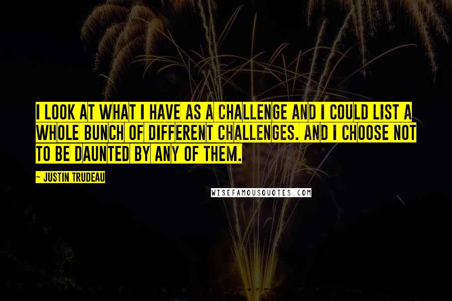 Justin Trudeau Quotes: I look at what I have as a challenge and I could list a whole bunch of different challenges. And I choose not to be daunted by any of them.