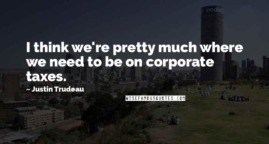 Justin Trudeau Quotes: I think we're pretty much where we need to be on corporate taxes.