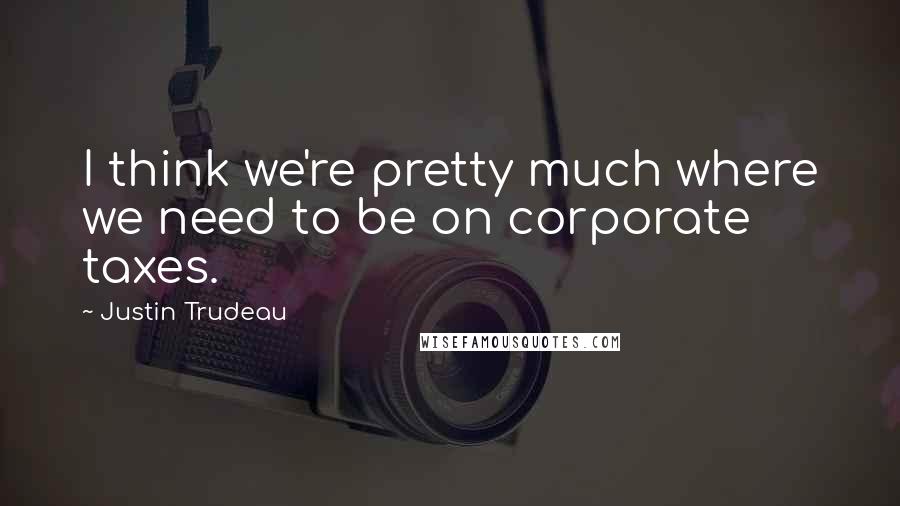 Justin Trudeau Quotes: I think we're pretty much where we need to be on corporate taxes.