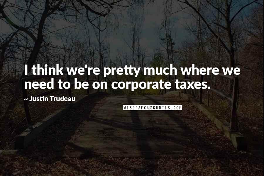 Justin Trudeau Quotes: I think we're pretty much where we need to be on corporate taxes.