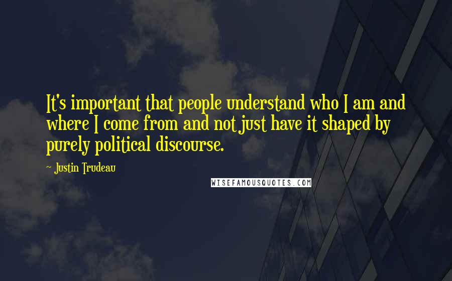 Justin Trudeau Quotes: It's important that people understand who I am and where I come from and not just have it shaped by purely political discourse.