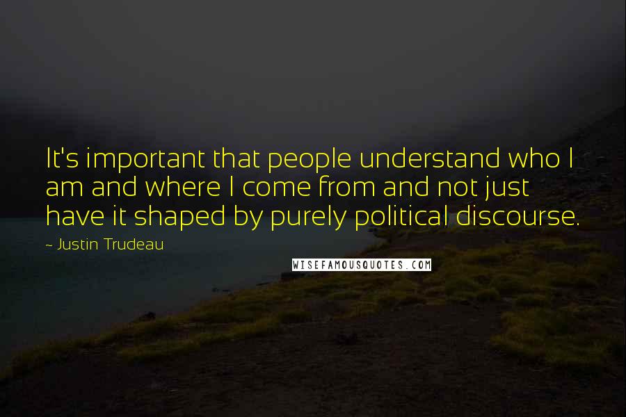 Justin Trudeau Quotes: It's important that people understand who I am and where I come from and not just have it shaped by purely political discourse.