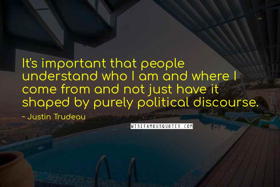 Justin Trudeau Quotes: It's important that people understand who I am and where I come from and not just have it shaped by purely political discourse.