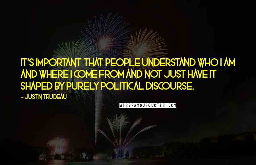 Justin Trudeau Quotes: It's important that people understand who I am and where I come from and not just have it shaped by purely political discourse.